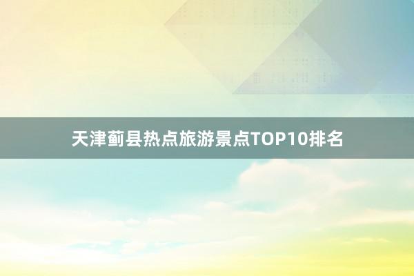 天津蓟县热点旅游景点TOP10排名